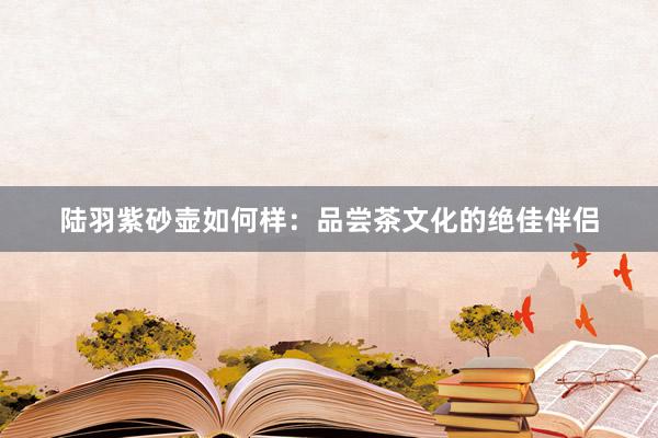 陆羽紫砂壶如何样：品尝茶文化的绝佳伴侣